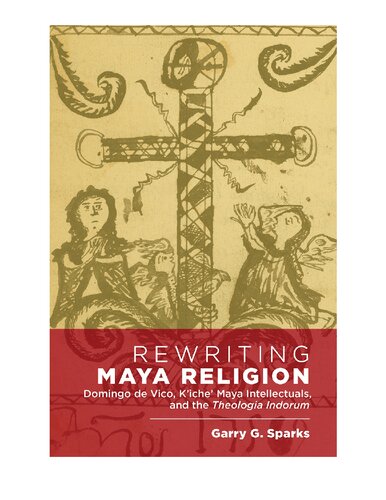 Rewriting Maya Religion: Domingo de Vico, K’iche’ Maya Intellectuals, and the Theologia Indorum