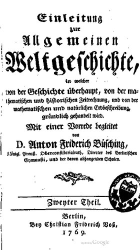 Einleitung zur Allgemeinen Weltgeschichte, in welcher von der Geschichte überhaupt, von der mathematischen und historischen Zeitrechnung, und von der mathematischen und natürlichen Erdbeschreibung, gründlich gehandelt wird / Mit einer Vorrede begleitet von D. Anton Friderich Büsching, Königl. Preuß. Oberconsistorialrath, Director des Berlinischen Gymnasii, und der davon abhangenden Schulen