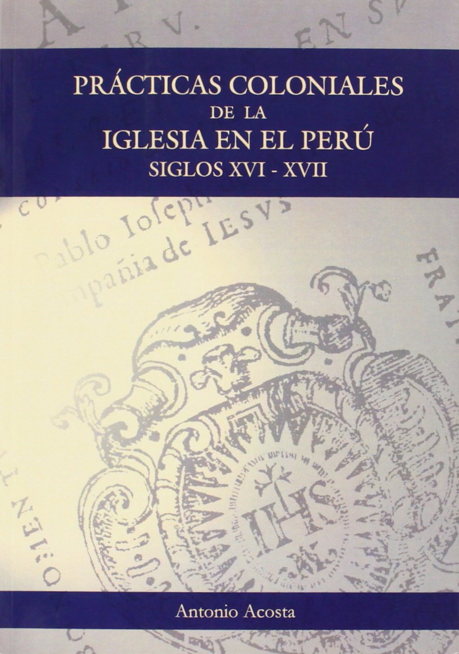 Prácticas coloniales de la Iglesia en el Perú : siglos XVI y XVII