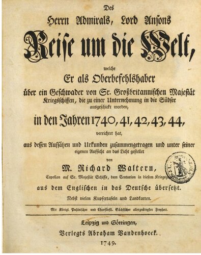 Des Herrn Admirals, Lord Ansons Reise um die Welt, welche Er als Oberbefehlshaber über ein Geschwader von Sr. Großbritannischen Majestät Kriegsschiffen, die zu einer Unternehmung in die Südsee ausgeschickt wurden, in den Jahren 1740,41,42,43,44, verrichtet hat, aus dessen Aufsätzen und Urkunden zusammengetragen und unter seiner Aufsicht an das Licht gestellet von M. Richard Waltern, Capellan auf Sr. Majestät Schiffe, dem Centurion in diesem Kriegszuge