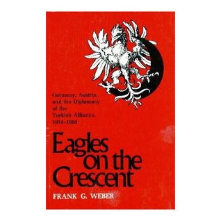 Eagles on the Crescent: Germany, Austria, and the Diplomacy of the Turkish Alliance, 1914-1918