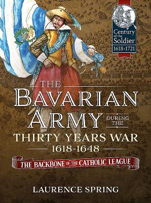 The Bavarian Army During the Thirty Years War, 1618-1648: The Backbone of the Catholic League