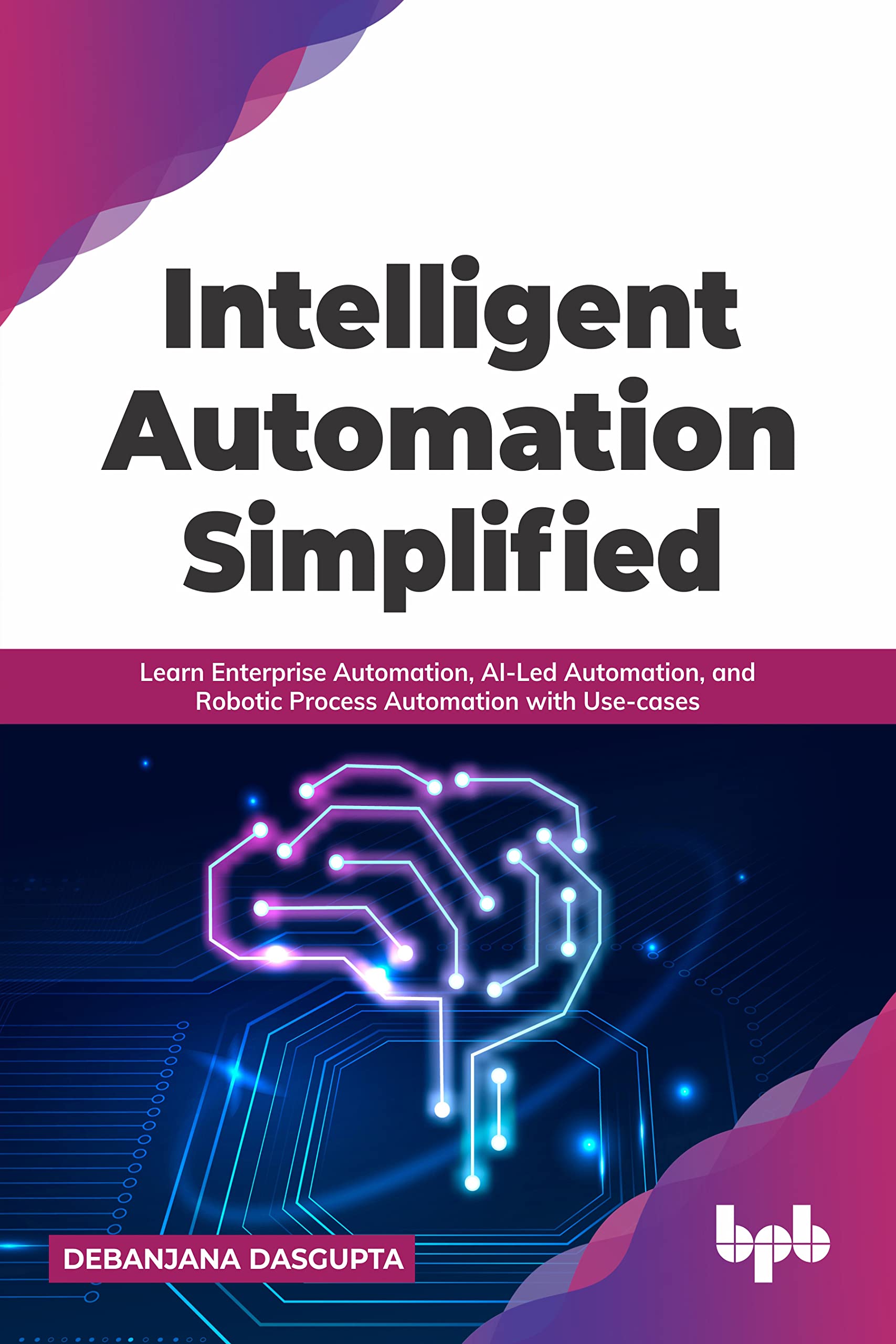 Intelligent Automation Simplified: Learn Enterprise Automation, AI-Led Automation, and Robotic Process Automation with Use-cases (English Edition)