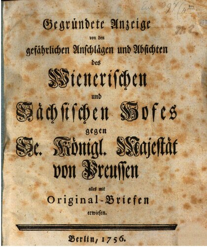 Gegründete Anzeige von den gefährlichen Anschlägen und Absichten des Wienerischen und Sächsischen Hofes gegen Se. Königl. Majestät von Preußen alles mit Original-Briefen erwiesen