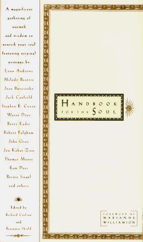 Handbook for the Soul - writings by Jean Shinoda Bolen, Robert Fulghum, Rabbi Harold Kushner, Thomas Moore , Marion Woodman , Bernie Siegel , Joan Borysenko , Stephen Levine, John Gray  , Brian Weiss, Ram Dass  , Sydney Banks , Linda Leonard, Jack Canfield, Lyn Andrews , Nathaniel Branden,  Gerald Jampolsky , Jon Kabat-Zinn , Wayne Dyer , Richard Carlson , Elisabeth Kubler-Ross , Anne Wilson Schaef , Stephen R. Covey , Matthew Fox, Jacob Needleman,  Phil Cousineau , Angeles Arrien,  Betty Eadie 