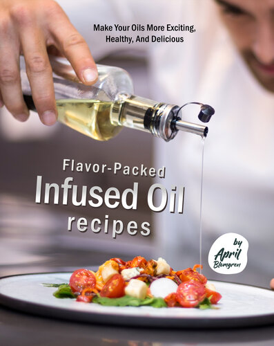 Flavor-Packed Infused Oil Recipes: Make Your Oils More Exciting, Healthy, And Delicious