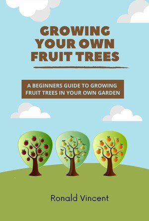 Growing Your Own Fruit Trees: A Beginners Guide To Growing Fruit Trees in Your Own Garden