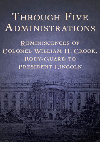 Through Five Administrations: Reminiscences of Colonel William H. Crook, Body-Guard to President Lincoln