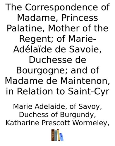 The Correspondence of Madame, Princess Palatine, Mother of the Regent; of Marie-Adélaïde de Savoie, Duchesse de Bourgogne; and of Madame de Maintenon, in Relation to Saint-Cyr