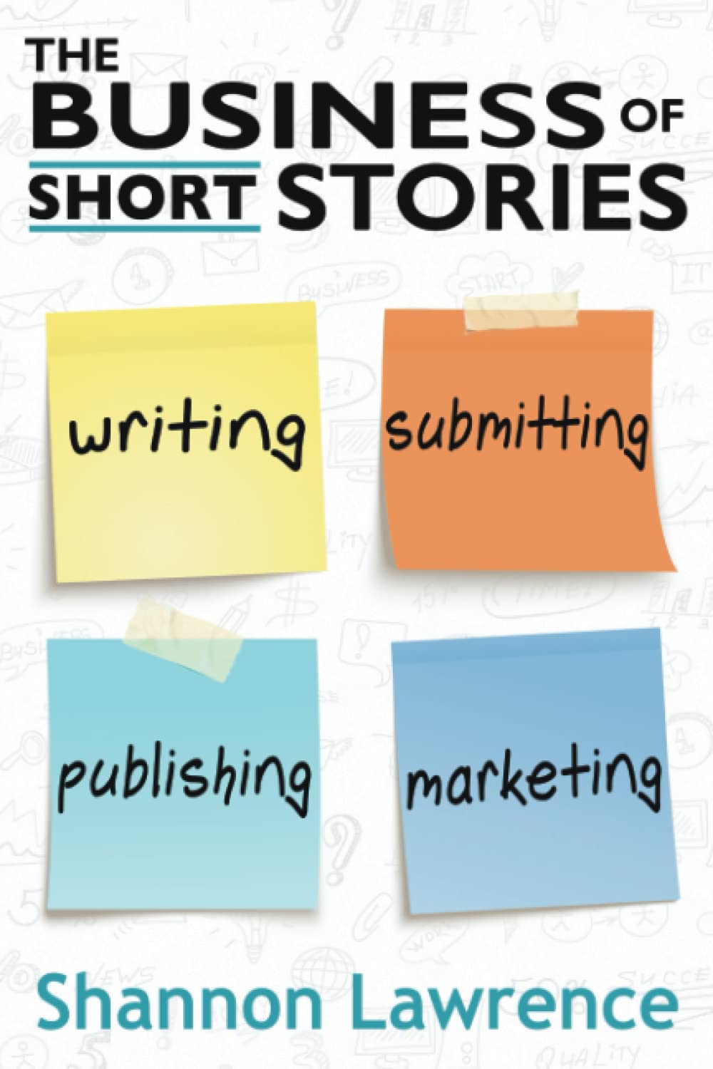 The Business of Short Stories: Writing, Submitting, Publishing, and Marketing