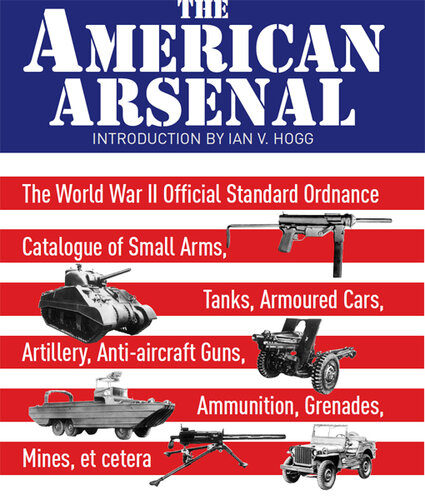 The American Arsenal: The World War II Official Standard Ordnance Catalogue of Small Arms, Tanks, Armoured Cars, Artillery, Anti-Aircraft Guns, Ammunition, Grenades, Mines, Et Cetera