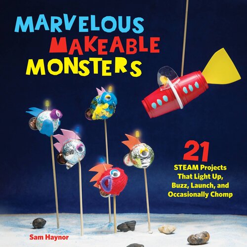 Marvelous Makeable Monsters: 21 STEAM Projects That Light Up, Buzz, Launch, and Occasionally Chomp