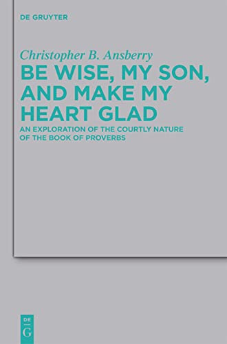 Be Wise, My Son, and Make My Heart Glad: An Exploration of the Courtly Nature of the Book of Proverbs (Beihefte Zur Zeitschrift Fur Die Alttestamentliche Wissenschaft): 422
