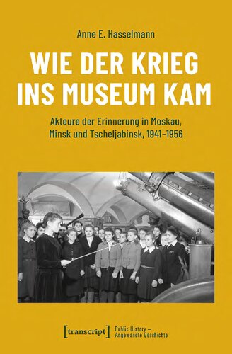 Wie der Krieg ins Museum kam: Akteure der Erinnerung in Moskau, Minsk und Tscheljabinsk, 1941-1956