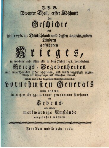 J.F. S. Geschichte des seit 1756 in Deutschland und dessen angrenzenden Ländern geführten Krieges, in welcher nicht allein alle merkwürdigen Kriegsbegebenheiten mit unparteiischer Feder beschrieben, und durch beigefügte richtige Abrisse aller Belagerungen Schlachten u.s.w. erläutert, sondern auch von den vornehmsten Generälen und anderen in diesem Kriege bekannt gewordenen Personen die Lebens- und andere merkwürdige Umstände angeführt werden