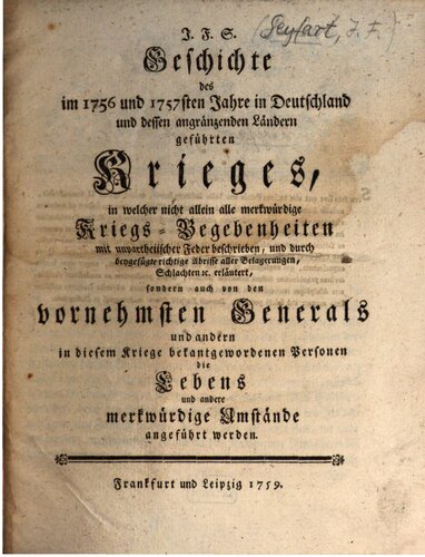 J.F. S. Geschichte des im 1756 und 1757ten in Deutschland und dessen angrenzenden Ländern geführten Krieges, in welcher nicht allein alle merkwürdigen Kriegsbegebenheiten mit unparteiischer Feder beschrieben, und durch beigefügte richtige Abrisse aller Belagerungen Schlachten u.s.w. erläutert, sondern auch von den vornehmsten Generälen und anderen in diesem Kriege bekannt gewordenen Personen die Lebens- und andere merkwürdige Umstände angeführt werden