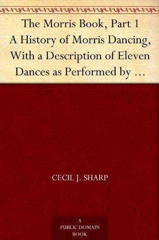 The Morris Book, Part 1 A History of Morris Dancing, With a Description of Eleven Dances as Performed by the Morris-Men of England