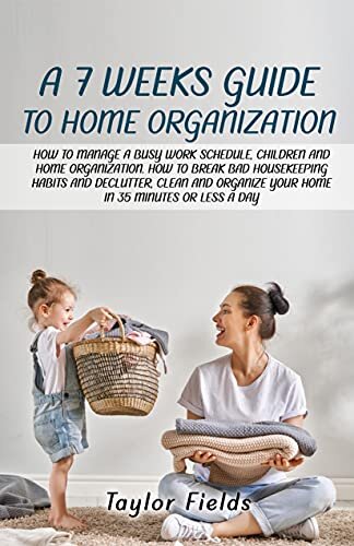 A 7-WEEK GUIDE TO HOME ORGANIZATION: HOW TO MANAGE A BUSY WORK SCHEDULE, CHILDREN AND HOME ORGANIZATION. HOW TO BREAK BAD HOUSEKEEPING HABITS AND DECLUTTER AND ORGANIZE YOUR HOME IN 35 MINUTES A DAY