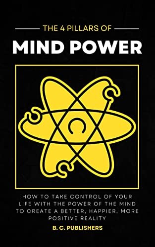 The 4 Pillars of Mind Power: How to Take Control of Your Life With the Power of the Mind to Create a Better, Happier, More Positive Reality (Unlock Your Best Self)
