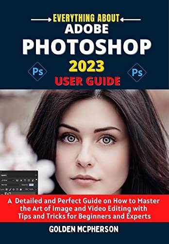 ADOBE PHOTOSHOP 2023 USER GUIDE: A Detailed and Perfect Guide on How to Master the Art of Image and Video Editing with Tips and Tricks for Beginners and Experts