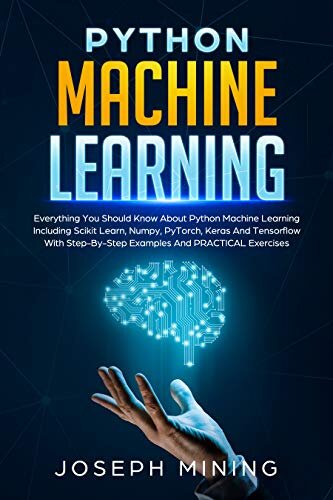 Python Machine Learning: Everything You Should Know About Python Machine Learning Including Scikit Learn, Numpy, PyTorch, Keras And Tensorflow With Step-By-Step Examples And PRACTICAL Exercises