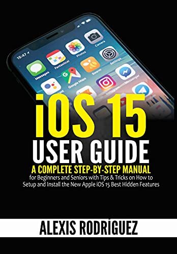 iOS 15 User Guide: A Complete Step-by-Step Manual for Beginners and Seniors with Tips & Tricks on How to Setup and Install the New Apple iOS 15 Best Hidden Features
