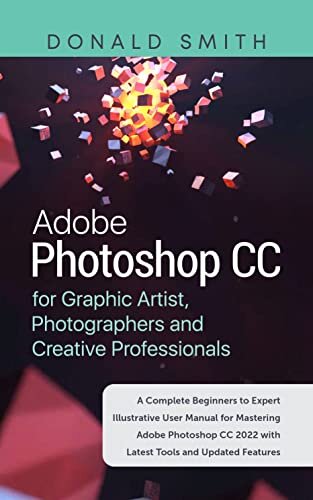 Adobe Photoshop CC for Graphic Artist, Photographers and Creatve: A Complete Beginners to Expert Illustrative User Manual for Mastering Adobe Photoshop CC 2022 With Latest Tools and Updated Features