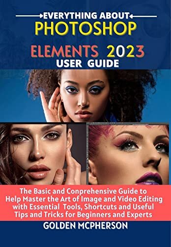 PHOTOSHOP ELEMENTS 2023: The Basic and Comprehensive Guide to Help Master the Art of Image and Video Editing with Essential Tools and Shortcuts and Useful Tips and Tricks for Beginners and Experts