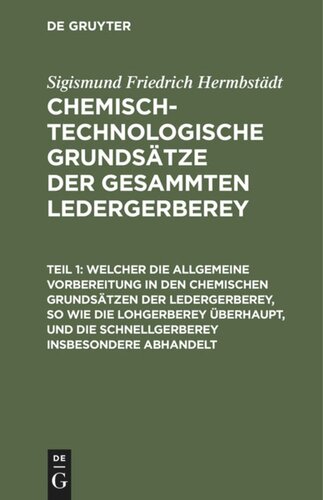 Chemisch-technologische Grundsätze der gesammten Ledergerberey: Teil 1 Welcher die allgemeine Vorbereitung in den chemischen Grundsätzen der Ledergerberey, so wie die Lohgerberey überhaupt, und die Schnellgerberey insbesondere abhandelt