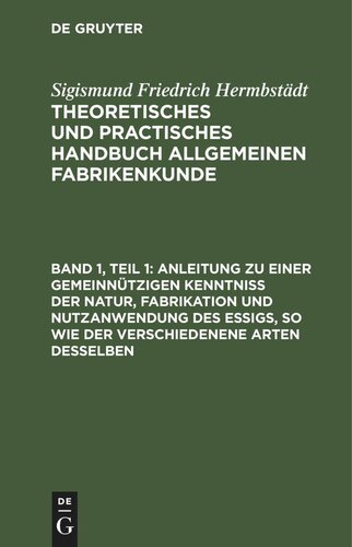 Theoretisches und practisches Handbuch allgemeinen Fabrikenkunde. Band 1, Teil 1 Anleitung zu einer gemeinnützigen Kenntniß der Natur, Fabrikation und Nutzanwendung des Essigs, so wie der verschiedenene Arten desselben: für Essigfabrikanten, Landwirthe und bürgerliche Haushaltungen, die sich ihren Bedarf an Essig selbst verfertigen wollen