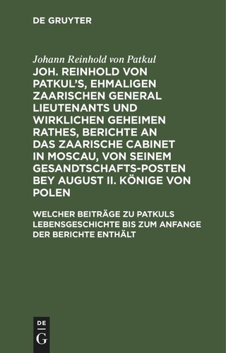 Joh. Reinhold von Patkul’s, ehmaligen Zaarischen General Lieutenants und wirklichen Geheimen Rathes, Berichte an das Zaarische Cabinet in Moscau, von seinem Gesandtschafts-Posten bey August II. Könige von Polen: Teil 2 Welcher Beiträge zu Patkuls Lebensgeschichte bis zum Anfange der Berichte enthält