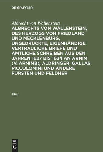Albrechts von Wallenstein, des Herzogs von Friedland und Mecklenburg, ungedruckte, eigenhändige vertrauliche Briefe und amtliche Schreiben aus den Jahren 1627 bis 1634 an Arnim (v. Arnimb), Aldringer, Gallas, Piccolomini und andere Fürsten und Feldher: Teil 1
