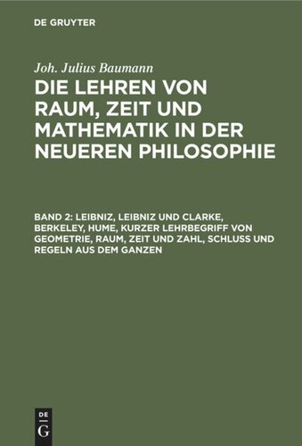 Die Lehren von Raum, Zeit und Mathematik in der neueren Philosophie: Band 2 Leibniz, Leibniz und Clarke, Berkeley, Hume, kurzer Lehrbegriff von Geometrie, Raum, Zeit und Zahl, Schluß und Regeln aus dem Ganzen