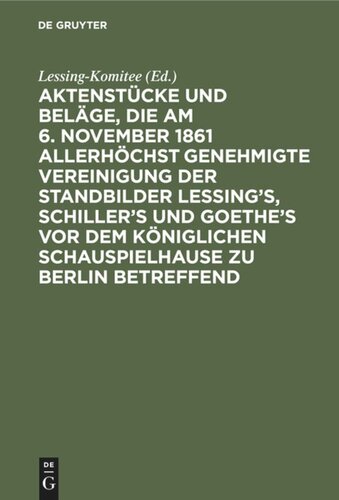 Aktenstücke und Beläge, die am 6. November 1861 allerhöchst genehmigte Vereinigung der Standbilder Lessing's, Schiller's und Goethe's vor dem Königlichen Schauspielhause zu Berlin betreffend: (Vom Anfange 1861 bis 12. November 1967)