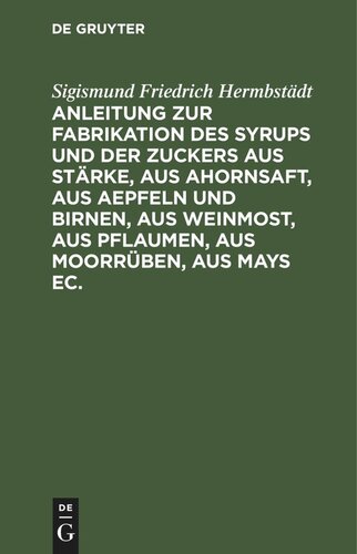 Anleitung zur Fabrikation des Syrups und der Zuckers aus Stärke, aus Ahornsaft, aus Aepfeln und Birnen, aus Weinmost, aus Pflaumen, aus Moorrüben, aus Mays ec.: Nebst Anweisung dieselben Substanzen zur Fabrikation des Branntweins und des Essigs in Anwendung zu setzen