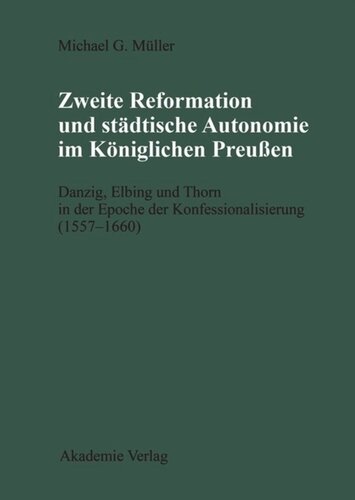 Zweite Reformation und städtische Autonomie im königlichen Preussen: Danzig, Elbing und Thorn während der Konfessionalisierung (1557-1660)