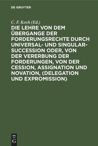 Die Lehre von dem Übergange der Forderungsrechte durch Universal- und Singular-Succession oder, von der Vererbung der Forderungen, von der Cession, Assignation und Novation, (Delegation und Expromission): Nach den Grundsätzen des Preußischen Rechts, in genauer Vergleichung mit dem Gemeinen Rechte, und mit Berücksichtigung des Oesterreichischen und Französischen Rechts