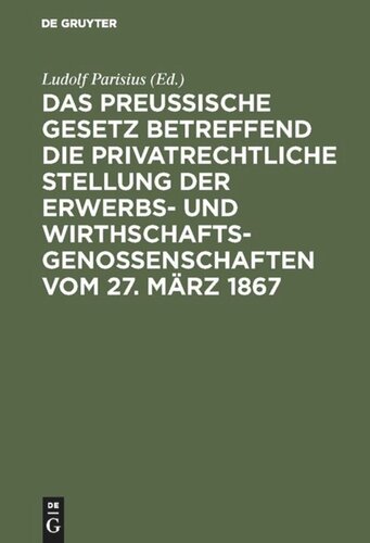 Das preußische Gesetz betreffend die privatrechtliche Stellung der Erwerbs- und Wirthschafts-Genossenschaften vom 27. März 1867: nebst den Einführungs-Verordnungen vom 12. Juli, 12. August und 22. September 1867 und den Ministerial-Instruktionen vom 2. Mai, 10. August, 25. September und 26. Oktober 1867 ; mit Einleitung und Erläuterungen zum praktischen Gebrauch für Juristen...