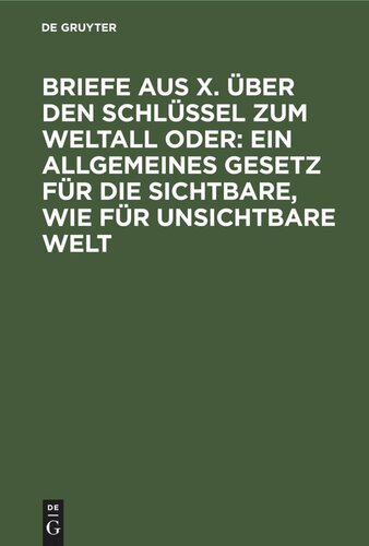 Briefe aus X. über den Schlüssel zum Weltall oder: Ein allgemeines Gesetz für die sichtbare, wie für unsichtbare Welt: Ein Versuch beim Publicum