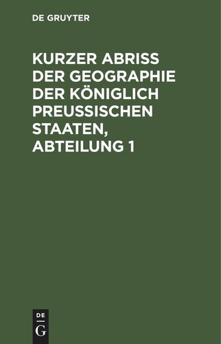 Kurzer Abriss der Geographie der Königlich Preussischen Staaten, Abteilung 1: Welche, außer den Einleitungs-Kapiteln, die Chur- und Neumark-Brandenburg, das H. Pommern, nebst den Herrschaften Lauenburg und Bütow, das H. Magdeburg, das F. Halberstadt, nebst Hohnstein, Wernigerode u. Quedlinburg und die sämtl. Preußisch-Westphälisch