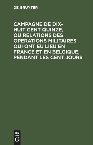 Campagne de dix-huit cent quinze, ou relations des operations militaires qui ont eu lieu en France et en Belgique, pendant les cent jours: Écrite a Sainte-Hélène, par le général Gourgaud avec des notes d’un officier allemand