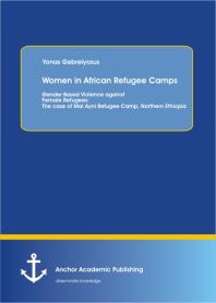 Women in African Refugee Camps: Gender Based Violence against Female Refugees: The case of Mai Ayni Refugee Camp, Northern Ethiopia : The case of Mai Ayni Refugee Camp, Northern Ethiopia