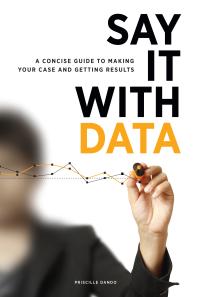 Say It with Data : A Concise Guide to Making Your Case and Getting Results