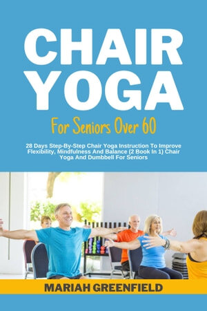 CHAIR YOGA FOR SENIORS OVER 60: 28 Days Step-By-Step Chair Yoga Instruction To Improve Flexibility, Mindfulness And Balance (2 Book In 1) Chair Yoga And Dumbbell For Seniors
