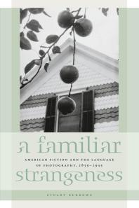 A Familiar Strangeness : American Fiction and the Language of Photography, 1839-1945
