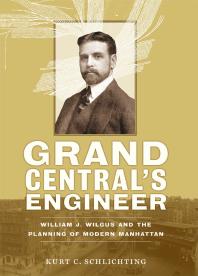 Grand Central's Engineer : William J. Wilgus and the Planning of Modern Manhattan