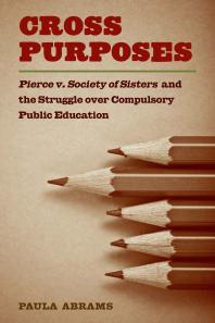 Cross Purposes : Pierce V. Society of Sisters and the Struggle over Compulsory Public Education