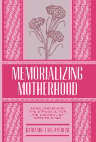 Memorializing Motherhood : Anna Jarvis and the Struggle for Control of Mother's Day