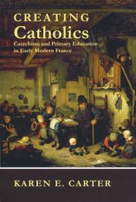 Creating Catholics : Catechism and Primary Education in Early Modern France