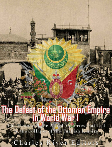 The Defeat of the Ottoman Empire in World War I: The History of the Allied Victories that Led to the Collapse of the Turkish Empire